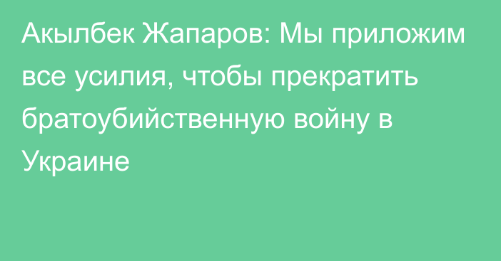 Акылбек Жапаров: Мы приложим все усилия, чтобы прекратить братоубийственную войну в Украине