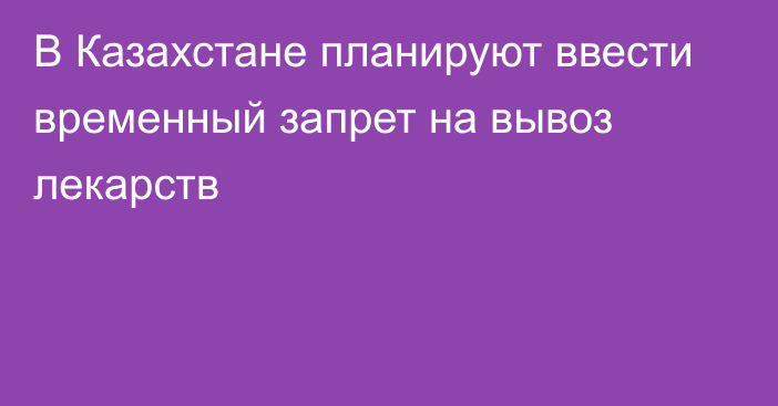 В Казахстане планируют ввести временный запрет на вывоз лекарств