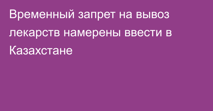 Временный запрет на вывоз лекарств намерены ввести в Казахстане