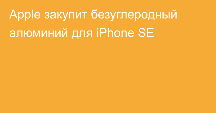 Apple закупит безуглеродный алюминий для iPhone SE