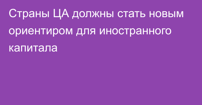 Страны ЦА должны стать новым ориентиром для иностранного капитала