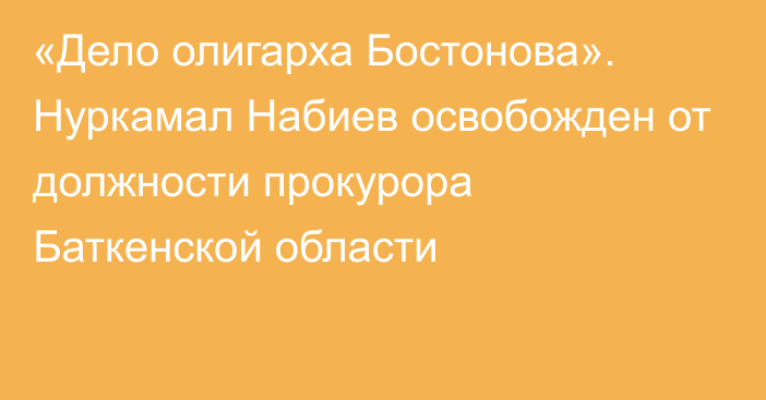 «Дело олигарха Бостонова». Нуркамал Набиев освобожден от должности прокурора Баткенской области