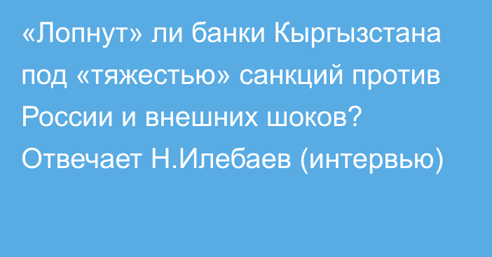 «Лопнут» ли банки Кыргызстана под «тяжестью» санкций против России и внешних шоков? Отвечает Н.Илебаев (интервью)