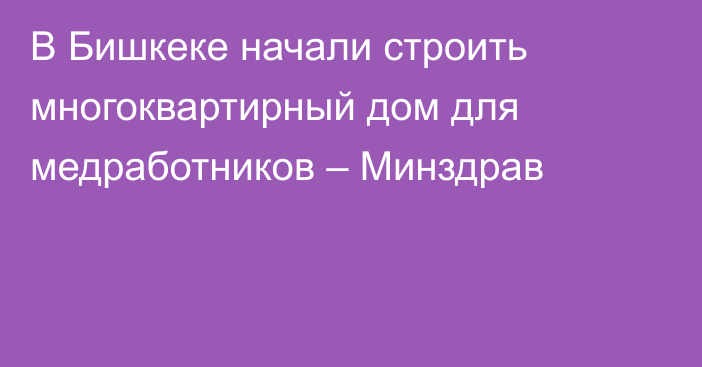 В Бишкеке начали строить многоквартирный дом для медработников – Минздрав