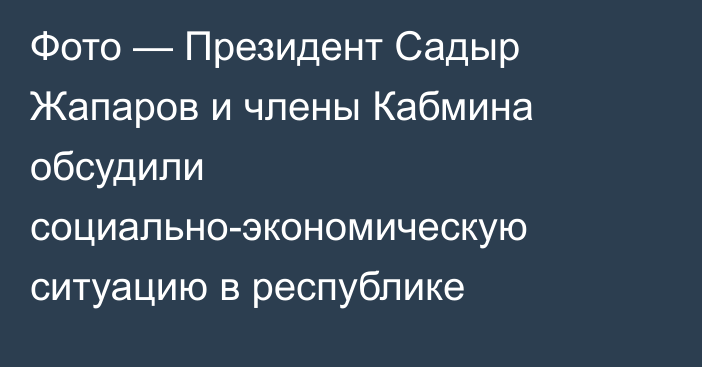 Фото — Президент Садыр Жапаров и члены Кабмина обсудили социально-экономическую ситуацию в республике