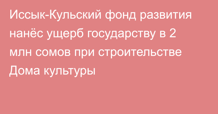 Иссык-Кульский фонд развития нанёс ущерб государству в 2 млн сомов при строительстве Дома культуры