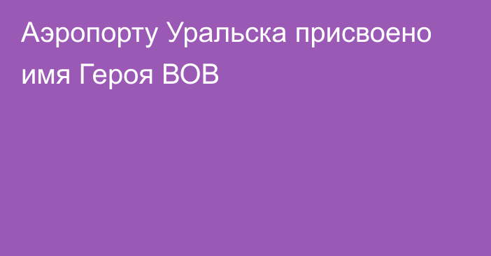 Аэропорту Уральска присвоено имя Героя ВОВ