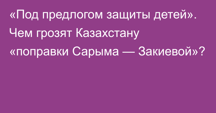 «Под предлогом защиты детей». Чем грозят Казахстану «поправки Сарыма — Закиевой»? 