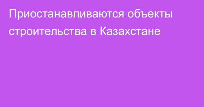 Приостанавливаются объекты строительства в Казахстане