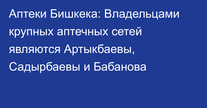 Аптеки Бишкека: Владельцами крупных аптечных сетей являются Артыкбаевы,  Садырбаевы и Бабанова