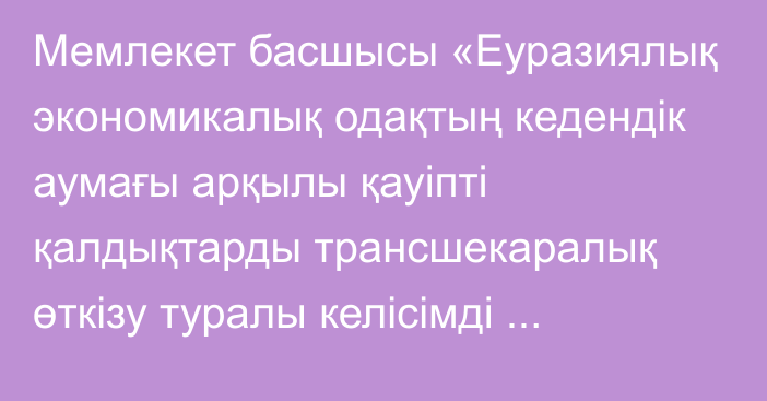 Мемлекет басшысы «Еуразиялық экономикалық одақтың кедендік аумағы арқылы қауіпті қалдықтарды трансшекаралық өткізу туралы келісімді ратификациялау туралы» Қазақстан Республикасының Заңына қол қойды