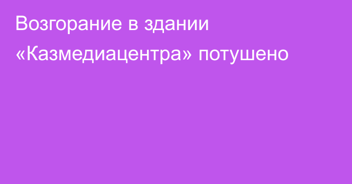 Возгорание в здании «Казмедиацентра» потушено