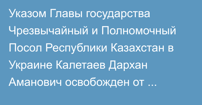 Указом Главы государства Чрезвычайный и Полномочный Посол Республики Казахстан в Украине Калетаев Дархан Аманович освобожден от должности Чрезвычайного и Полномочного Посла Республики Казахстан в Республике Молдова по совместительству