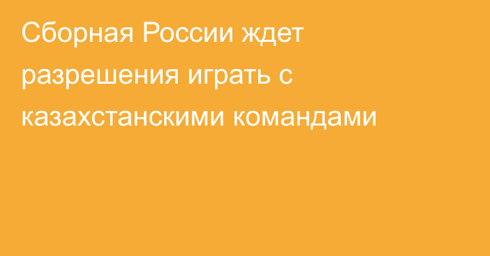 Сборная России ждет разрешения играть с казахстанскими командами