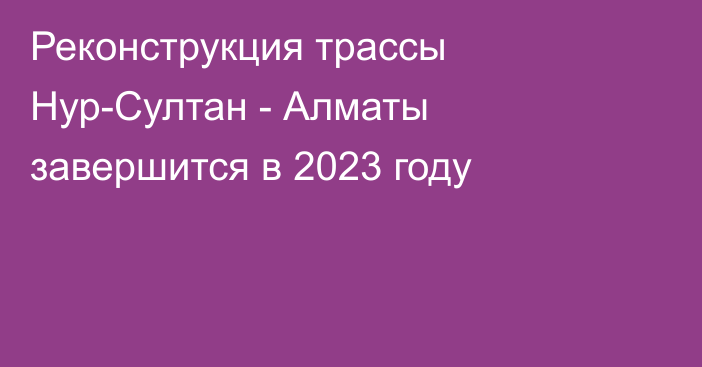 Реконструкция трассы Нур-Султан - Алматы завершится в 2023 году