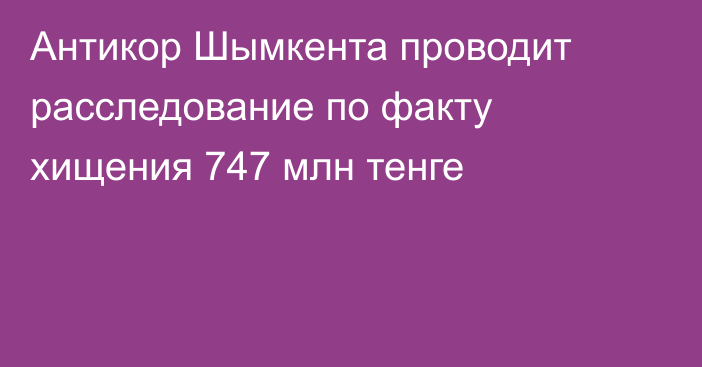 Антикор Шымкента проводит расследование по факту хищения 747 млн тенге