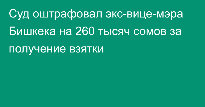 Суд оштрафовал экс-вице-мэра Бишкека на 260 тысяч сомов за получение взятки