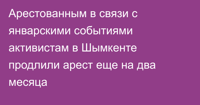 Арестованным в связи с январскими событиями активистам в Шымкенте продлили арест еще на два месяца