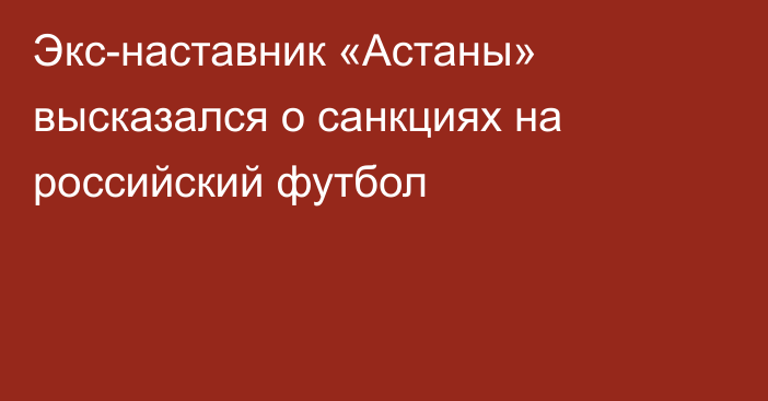 Экс-наставник «Астаны» высказался о санкциях на российский футбол