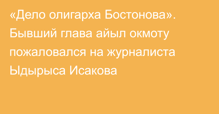 «Дело олигарха Бостонова». Бывший глава айыл окмоту пожаловался на журналиста Ыдырыса Исакова