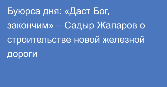 Буюрса дня: «Даст Бог, закончим» – Садыр Жапаров о строительстве новой железной дороги