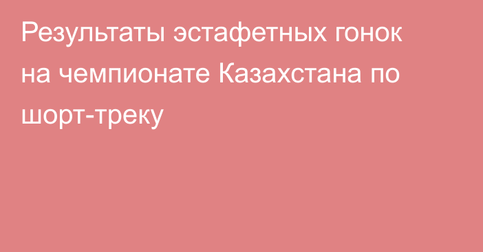 Результаты эстафетных гонок на чемпионате Казахстана по шорт-треку