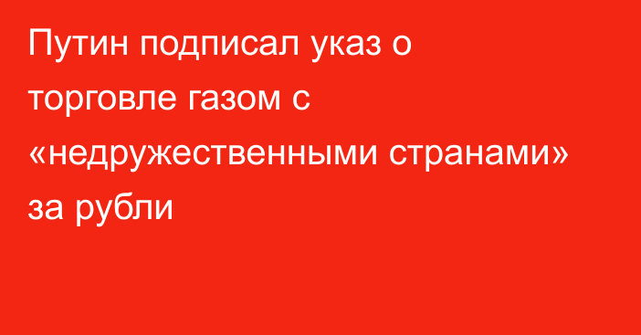 Путин подписал указ о торговле газом с «недружественными странами» за рубли