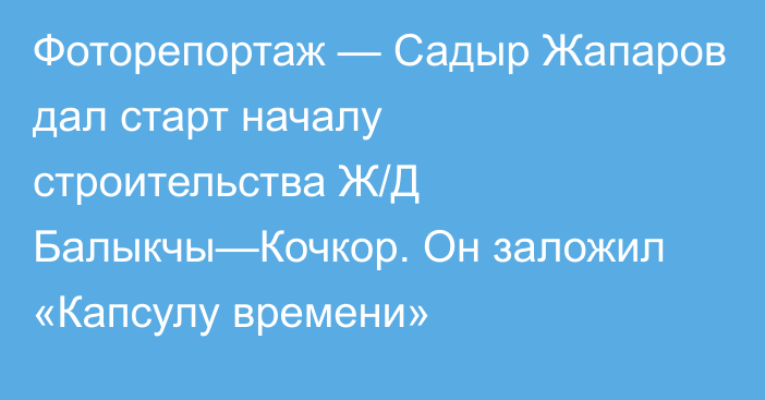 Фоторепортаж — Садыр Жапаров дал старт началу строительства Ж/Д Балыкчы—Кочкор. Он заложил «Капсулу времени»