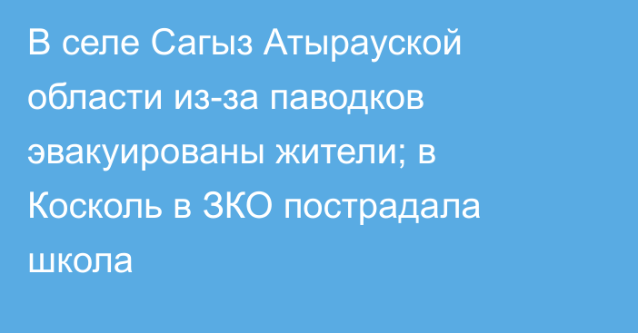 В селе Сагыз Атырауской области из-за паводков эвакуированы жители; в Косколь в ЗКО пострадала школа