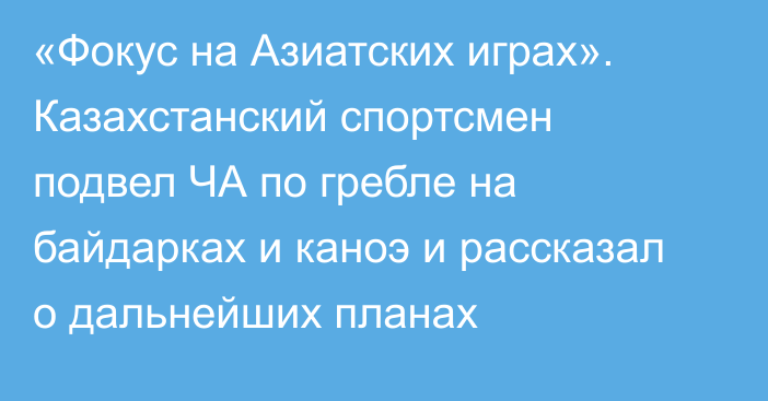 «Фокус на Азиатских играх». Казахстанский спортсмен подвел ЧА по гребле на байдарках и каноэ и рассказал о дальнейших планах