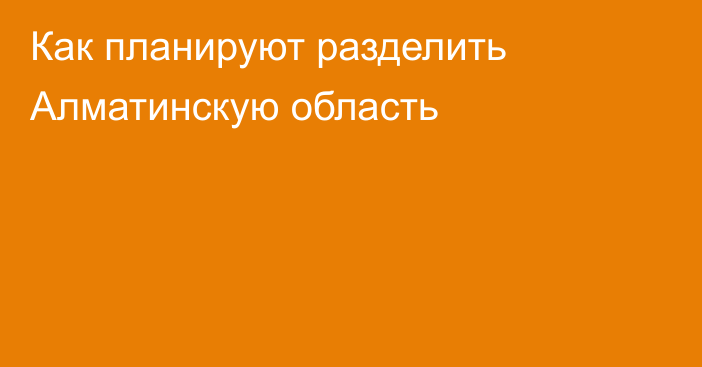 Как планируют разделить Алматинскую область