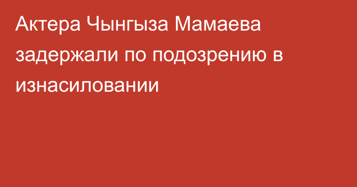 Актера Чынгыза Мамаева задержали по подозрению в изнасиловании