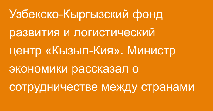 Узбекско-Кыргызский фонд развития и логистический центр «Кызыл-Кия». Министр экономики рассказал о сотрудничестве между странами