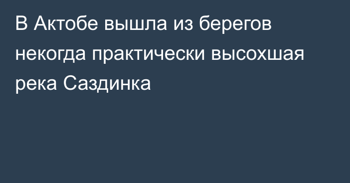 В Актобе вышла из берегов некогда практически высохшая река Саздинка  