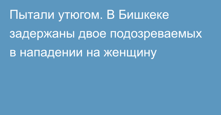 Пытали утюгом. В Бишкеке задержаны двое подозреваемых в нападении на женщину