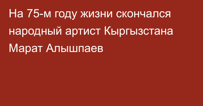 На 75-м году жизни скончался народный артист Кыргызстана Марат Алышпаев