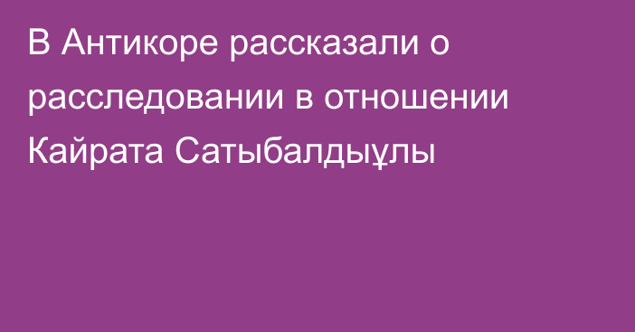 В Антикоре рассказали о расследовании в отношении Кайрата Сатыбалдыұлы