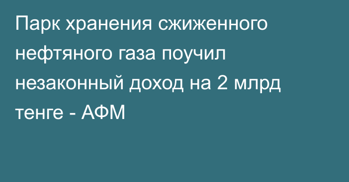 Парк хранения сжиженного нефтяного газа поучил незаконный доход на 2 млрд тенге - АФМ