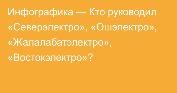 Инфографика — Кто руководил «Северэлектро», «Ошэлектро», «Жалалабатэлектро», «Востокэлектро»?