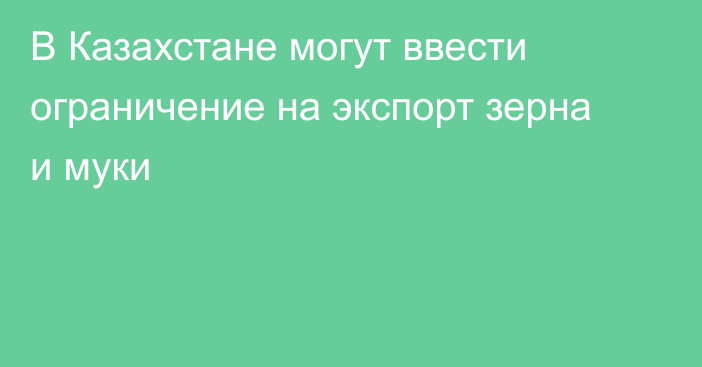 В Казахстане могут ввести ограничение на экспорт зерна и муки