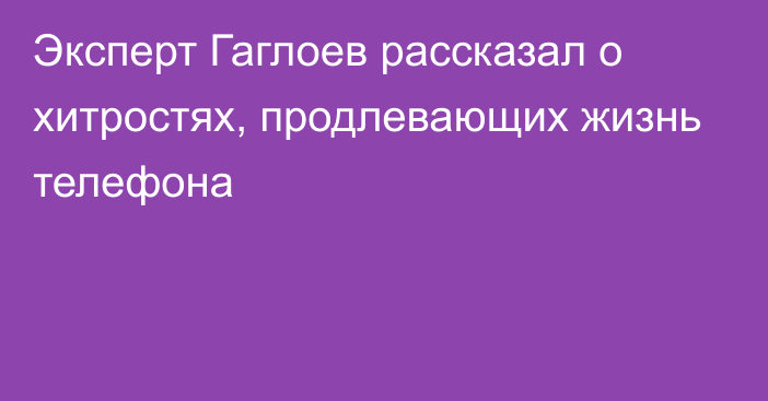 Эксперт Гаглоев рассказал о хитростях, продлевающих жизнь телефона