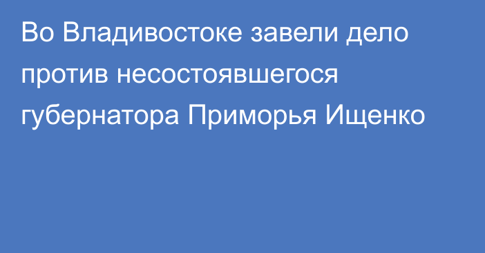 Во Владивостоке завели дело против несостоявшегося губернатора Приморья Ищенко