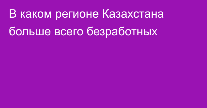 В каком регионе Казахстана больше всего безработных