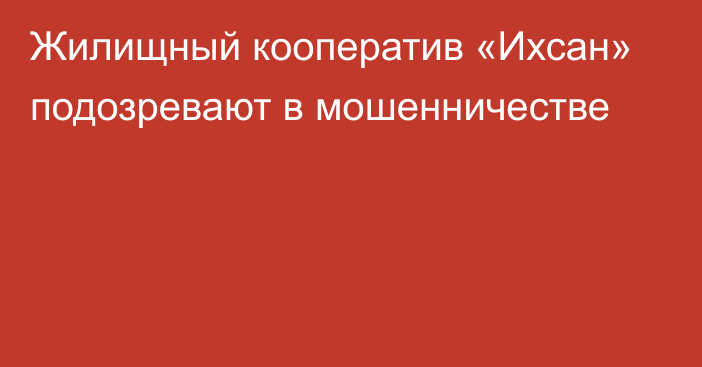 Жилищный кооператив «Ихсан» подозревают в мошенничестве