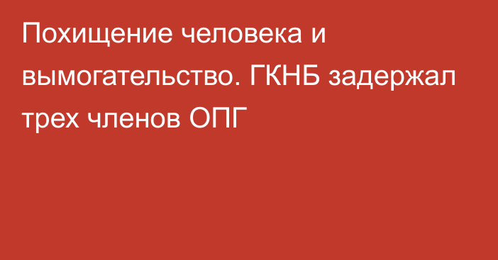 Похищение человека и вымогательство. ГКНБ задержал трех членов ОПГ