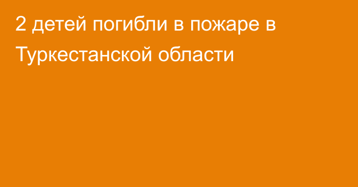 2 детей погибли в пожаре в Туркестанской области