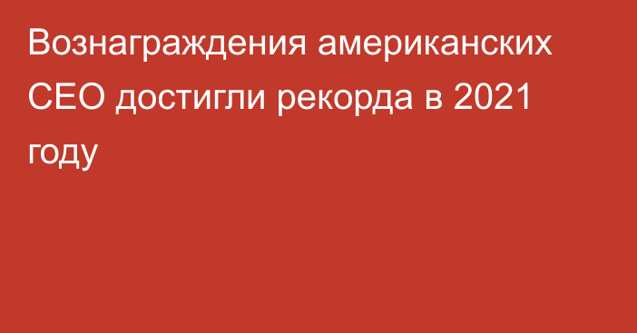 Вознаграждения американских CEO достигли рекорда в 2021 году