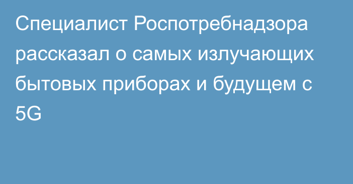 Специалист Роспотребнадзора рассказал о самых излучающих бытовых приборах и будущем с 5G