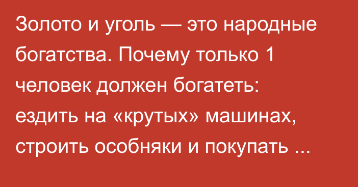 Золото и уголь — это народные богатства. Почему только 1 человек должен богатеть: ездить на «крутых» машинах, строить особняки и покупать недвижимость в Турции и Дубае? - депутат