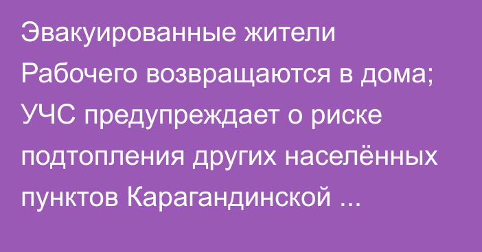 Эвакуированные жители Рабочего возвращаются в дома; УЧС предупреждает о риске подтопления других населённых пунктов Карагандинской области